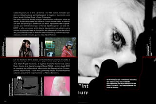 Cada año pasan por la feria y el festival casi 1000 vídeos, realizados por
                                                                  jóvenes artistas locales o grandes figuras de la imagen en movimiento como
                                                                  Harun Farocki, Michael Snow o Johan Grimonprez.
                                                                  Por último, el Foro de debate sirve para reflexionar en profundidad sobre las
                                                                  teorías y tendencias actuales del videoarte. El futuro de este medio, su relación
                                                                  con otras disciplinas y su distribución son temas importantes para los profe-
                                                                  sionales, pero también sirven para familiarizar al público general con este arte.
                                                                  LOOP no sólo permanece activo durante algunas semanas cada primavera
                                                                  sino que prosigue su tarea de divulgación del videoarte a lo largo de todo el
                                                                  año, con colaboraciones en festivales internacionales y conferencias espe-
                                                                  cializadas, creando vínculos que van más allá del festival.




                                                                                                                                                                                            Johan Grimonprez, Double Take,
Julika Rudelius, Dressage, 2009




                                                                                                           Clemens von Wedemeyer,
                                                                                                           CaixaForum - Mediateca
Galerie Reinhard Hauff




                                                                                                                                                                                            Festival LOOP 2009
                                                                                                           Festival LOOP 2010
Feria LOOP 2010




                                                                                                                                                                                            Capella MACBA
                                                                                                           Otjesd, 2005




                                                                                                                                                                                            2009
                  96                                              Los tres directores detrás de este acontecimiento son personas vinculadas a                                                                     97

                                                                  la promoción del arte contemporáneo de Barcelona: Emilio Álvarez, director
                                                                  de la Galería Àngels Barcelona y de la galería de diseño Roomservice; Carlos
                                                                  Durán, director de la Galería Senda y del Espai 2NOU2 y también desde 2005
                                                                  es presidente de Art Barcelona, la Asociación de Galerías de Arte Contem-
                                                                  poráneo de Barcelona; y Llucià Homs, galerista y director de varias empresas
                                                                  culturales, actualmente responsable de La Fábrica Barcelona.
                                                                                                     Laia Manonelles/César Merino:
                                  Marcus Kreiss, Cortina , 2000




                                                                                                                                                      El festival es un referente mundial
                                                                                                                                                      del videoarte y ha recibido
                                                                                                     Dones artistes a la Xina
                                  Le Meridien Barcelona




                                                                                                                                                      invitaciones para presentarse en
                                  Festival LOOP 2010




                                                                                                     Festival LOOP 2010




                                                                                                                                                      Oslo, Utrecht y otras ciudades de
                                                                                                                                                      todo el mundo
                                                                                                     Casa Asia




                  loop
 