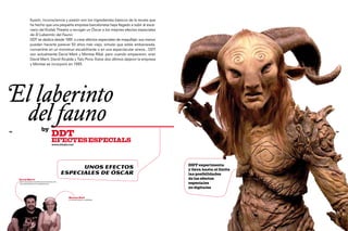 Ilusión, inconsciencia y pasión son los ingredientes básicos de la receta que
                  ha hecho que una pequeña empresa barcelonesa haya llegado a subir al esce-
                  nario del Kodak Theatre a recoger un Óscar a los mejores efectos especiales
                  de El Laberinto del Fauno.
                  DDT se dedica desde 1991 a crear efectos especiales de maquillaje: sus manos
                  pueden hacerte parecer 50 años más viejo, simular que estás embarazada,
                  convertirte en un monstruo escalofriante o en una espectacular sirena... DDT
                  son actualmente David Martí y Montse Ribé, pero cuando empezaron, eran
                  David Martí, David Alcalde y Tato Pons. Estos dos últimos dejaron la empresa
                  y Montse se incorporó en 1993.




El laberinto
	 del fauno                    by
98
                                           DDT                                                                              99



                                           efectEs especials
                                           www.ddtsfx.com




                                                                                                  DDT experimenta
                                                          Unos efectos                            y lleva hasta el límite
                                                    especiales de óscar                           las posibilidades
     David Martí                                                                                  de los efectos
     director de efectos especiales de maquillaje
     y del departamento de animatronics                                                           especiales
                                                                                                  no digitales

                                                      Montse Ribé
                                                      co-propietaria de la empresa
 