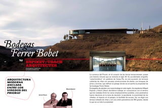 Bodegas
	 Ferrer Bobet
            by
112
                 ESPINET / UBACH                                                                                                                    113



                 ARQUITECTES
                 www.espinet-ubach.com
                 www.ferrerbobet.com



                                                                   La comarca del Priorat, en el corazón de las tierras tarraconenses, posee
                                                                   una historia vinícola que se remonta al siglo XII. Su accidentada orografía,
      Arquitectura                                                 "cataclismática", en palabras de Josep Pla, es una sucesión de terrazas
                                                                   cubiertas de viñas con escasas construcciones de piedra, con bosques de
      moderna                                                      pinos y encinas, que definen el paisaje donde se encuentra la propiedad de
      anclada                                                      las bodegas Ferrer Bobet.
      entre los                                   Miquel Espinet
                                                                   Encargados de plantear una nueva bodega en esta región, los arquitectos Miquel
      viñedos del                                                  Espinet y Antoni Ubach decidieron trabajar en consonancia con el terreno
      Priorat                                                      que les rodeaba. Entre los varios emplazamientos posibles, unos parámetros
                                   Antoni Ubach                    fueron decisivos en la toma de decisión: la pendiente, la proximidad de los
                                                                   viñedos, el impacto en el paisaje y la facilidad de acceso. Así, se eligió una
                                                                   terraza rodeada de viñas y con una visión panorámica de 360 grados, desde
                                                                   la que se ve toda la propiedad.
 