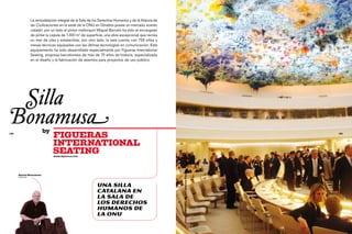 La remodelación integral de la Sala de los Derechos Humanos y de la Alianza de
                  las Civilizaciones en la sede de la ONU en Ginebra posee un marcado acento
                  catalán: por un lado el pintor mallorquín Miquel Barceló ha sido el encargado
                  de pintar la cúpula de 1.400 m2 de superficie, una obra excepcional que recrea
                  un mar de olas y estalactitas; por otro lado, la sala cuenta con 758 sillas y
                  mesas técnicas equipadas con las últimas tecnologías en comunicación. Este
                  equipamiento ha sido desarrollado especialmente por Figueras International
                  Seating, empresa barcelonesa de más de 75 años de historia, especializada
                  en el diseño y la fabricación de asientos para proyectos de uso público.




	 Silla
Bonamusa                 by
128
                                FIGUERAS                                                                                                     129




                                INTERNATIONAL
                                SEATING
                                www.figueras.com




                                                                                                   Foto: © ONUART, Agustí i Antònia Torres
      Antoni Bonamusa
      diseñador




                                                          Una silla
                                                          catalana en
                                                          la Sala de
                                                          los Derechos
                                                          Humanos de
                                                          la ONU
 