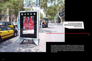 Un ambicioso programa de
                                    expansión ha posicionado MANGO
                                    entre las empresas españolas más
                                                      internacionales




                                                                                   145




        En el ámbito de la comunicación, MANGO se caracteriza por unas cam-
        pañas publicitarias innovadoras, ya sea dando protagonismo a modelos
        y actrices internacionales o bien colgando piezas de ropa en los exposi-
        tores publicitarios de la ciudad como si fueran objetos de museo en una
        vitrina. De este modo, la protagonista es la pieza misma que interactúa
        con la ciudad.




mango
 