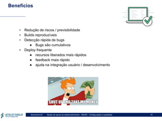 Seção de apoio ao desenvolvimento - SESIS - Configuração e qualidade
Novembro/21 10
Benefícios
▪ Redução de riscos / previsibilidade
▪ Builds reproduzíveis
▪ Detecção rápida de bugs
● Bugs são cumulativos
▪ Deploy frequente
● recursos liberados mais rápidos
● feedback mais rápido
● ajuda na integração usuário / desenvolvimento
 