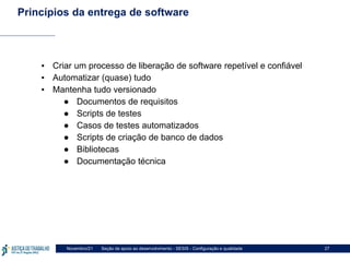 Seção de apoio ao desenvolvimento - SESIS - Configuração e qualidade
Novembro/21 27
Princípios da entrega de software
▪ Criar um processo de liberação de software repetível e confiável
▪ Automatizar (quase) tudo
▪ Mantenha tudo versionado
● Documentos de requisitos
● Scripts de testes
● Casos de testes automatizados
● Scripts de criação de banco de dados
● Bibliotecas
● Documentação técnica
 