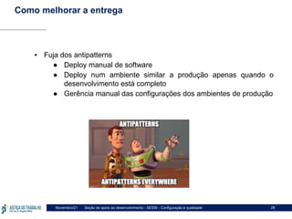 Seção de apoio ao desenvolvimento - SESIS - Configuração e qualidade
Novembro/21 28
Como melhorar a entrega
▪ Fuja dos antipatterns
● Deploy manual de software
● Deploy num ambiente similar a produção apenas quando o
desenvolvimento está completo
● Gerência manual das configurações dos ambientes de produção
 