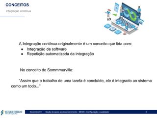 Seção de apoio ao desenvolvimento - SESIS - Configuração e qualidade
Novembro/21 3
CONCEITOS
Integração contínua
A Integração contínua originalmente é um conceito que lida com:
● Integração de software
● Repetição automatizada da integração
No conceito do Sommmerville:
“Assim que o trabalho de uma tarefa é concluído, ele é integrado ao sistema
como um todo...”
 