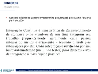 Seção de apoio ao desenvolvimento - SESIS - Configuração e qualidade
Novembro/21 5
CONCEITOS
Integração contínua
▪ Conceito original do Extreme Programming popularizado pelo Martin Fowler a
partir de 2000
Integração Contínua é uma prática de desenvolvimento
de software onde membros de um time integram seu
trabalho frequentemente, geralmente cada pessoa
integra ao menos diariamente - levando a múltiplas
integrações por dia. Cada integração é verificada por um
build automatizado (incluindo testes) para detectar erros
de integração o mais rápido possível.
 