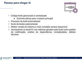 Seção de apoio ao desenvolvimento - SESIS - Configuração e qualidade
Novembro/21 9
Passos para chegar lá
▪ Código fonte gerenciado e centralizado
● Commits diários para o branch principal
▪ Processo de build automatizado
▪ Suíte de testes automatizada
▪ Melhor versão do sistema e mais completa sempre disponível
▪ Acompanhar (e atuar!!!!) nas métricas geradas pelo build como padrão
de codificação, análise de dependência, complexidade, débitos
técnicos
 