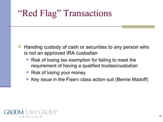 “Red Flag” Transactions Handing custody of cash or securities to any person who is not an approved IRA custodian Risk of losing tax exemption for failing to meet the requirement of having a qualified trustee/custodian Risk of losing your money Key issue in the Fiserv class action suit (Bernie Madoff) 