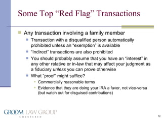 Some Top “Red Flag” Transactions Any transaction involving a family member Transaction with a disqualified person automatically prohibited unless an “exemption” is available “ Indirect” transactions are also prohibited You should probably assume that you have an “interest” in any other relative or in-law that may affect your judgment as a fiduciary  unless  you can prove otherwise What “proof” might suffice? Commercially reasonable terms Evidence that they are doing your IRA a favor, not vice-versa (but watch out for disguised contributions) 
