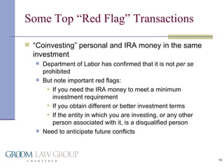Some Top “Red Flag” Transactions “ Coinvesting” personal and IRA money in the same investment Department of Labor has confirmed that it is not  per se  prohibited But note important red flags: If you need the IRA money to meet a minimum investment requirement If you obtain different or better investment terms If the entity in which you are investing, or any other person associated with it, is a disqualified person Need to anticipate future conflicts 