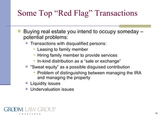 Some Top “Red Flag” Transactions Buying real estate you intend to occupy someday – potential problems: Transactions with disqualified persons: Leasing to family member Hiring family member to provide services In-kind distribution as a “sale or exchange” “ Sweat equity” as a possible disguised contribution Problem of distinguishing between managing the IRA and managing the property Liquidity issues Undervaluation issues 