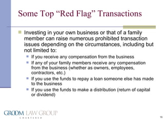 Some Top “Red Flag” Transactions Investing in your own business or that of a family member can raise numerous prohibited transaction issues depending on the circumstances, including but not limited to: If you receive any compensation from the business If any of your family members receive any compensation from the business (whether as owners, employees, contractors, etc.) If you use the funds to repay a loan someone else has made to the business If you use the funds to make a distribution (return of capital or dividend) 