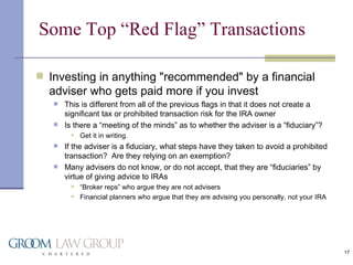 Some Top “Red Flag” Transactions Investing in anything "recommended" by a financial adviser who gets paid more if you invest This is different from all of the previous flags in that it does not create a significant tax or prohibited transaction risk for the IRA owner Is there a “meeting of the minds” as to whether the adviser is a “fiduciary”? Get it in writing. If the adviser is a fiduciary, what steps have they taken to avoid a prohibited transaction?  Are they relying on an exemption? Many advisers do not know, or do not accept, that they are “fiduciaries” by virtue of giving advice to IRAs “ Broker reps” who argue they are not advisers Financial planners who argue that they are advising you personally, not your IRA 