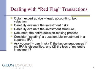 Dealing with “Red Flag” Transactions Obtain expert advice – legal, accounting, tax, valuation Carefully evaluate the investment risks Carefully evaluate the investment structure Document the entire decision-making process Consider “isolating” a questionable investment in a separate IRA Ask yourself – can I risk (1) the tax consequences if my IRA is disqualified, and (2) the loss of my entire investment? 
