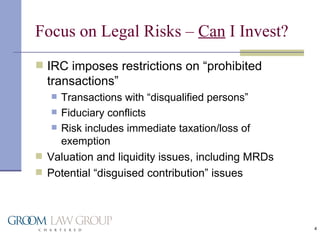Focus on Legal Risks –  Can  I Invest? IRC imposes restrictions on “prohibited transactions” Transactions with “disqualified persons” Fiduciary conflicts Risk includes immediate taxation/loss of exemption Valuation and liquidity issues, including MRDs Potential “disguised contribution” issues 