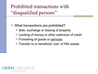 Prohibited transactions with “disqualified persons” What transactions are prohibited? Sale, exchange or leasing of property Lending of money or other extension of credit Furnishing of goods or  services Transfer to or beneficial “use” of IRA assets 