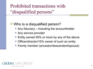 Prohibited transactions with “disqualified persons” Who is a disqualified person? Any fiduciary – including the accountholder Any service provider  Entity owned 50% or more by any of the above Officer/director/10% owner of such an entity Family member (ancestor/descendent/spouse) 