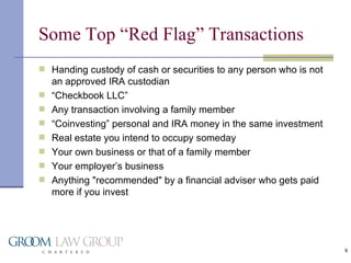 Some Top “Red Flag” Transactions Handing custody of cash or securities to any person who is not an approved IRA custodian “ Checkbook LLC” Any transaction involving a family member “ Coinvesting” personal and IRA money in the same investment Real estate you intend to occupy someday Your own business or that of a family member Your employer’s business Anything "recommended" by a financial adviser who gets paid more if you invest  