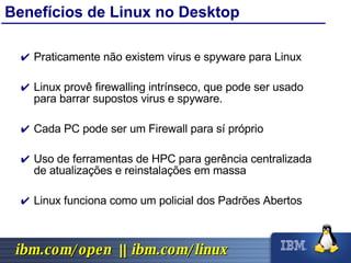 Benefícios de Linux no Desktop Praticamente não existem virus e spyware para Linux Linux provê firewalling intrínseco, que pode ser usado para barrar supostos virus e spyware. Cada PC pode ser um Firewall para sí próprio Uso de ferramentas de HPC para gerência centralizada de atualizações e reinstalações em massa Linux funciona como um policial dos Padrões Abertos 