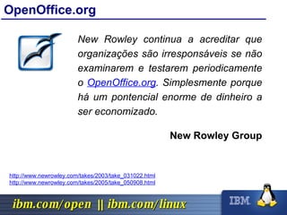 OpenOffice.org New Rowley continua a acreditar que organizações são irresponsáveis se não examinarem e testarem periodicamente o  OpenOffice.org . Simplesmente porque há um pontencial enorme de dinheiro a ser economizado. New Rowley Group http://www.newrowley.com/takes/2003/take_031022.html http://www.newrowley.com/takes/2005/take_050908.html 