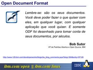 Open Document Format Lembre-se: são os seus documentos. Você deve poder fazer o que quiser com eles, em qualquer lugar, com qualquer aplicação que você quiser. E somente ODF foi desenhado para tomar conta de seus documentos, por séculos. Bob Sutor VP de Padrões Abertos e Open Source, IBM http://www-128.ibm.com/developerworks/blogs/dw_blog_comments.jspa?blog=384&entry=97126 