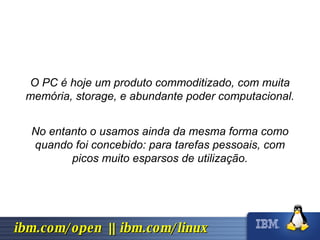 O PC é hoje um produto commoditizado, com muita memória, storage, e abundante poder computacional. No entanto o usamos ainda da mesma forma como quando foi concebido: para tarefas pessoais, com picos muito esparsos de utilização. 