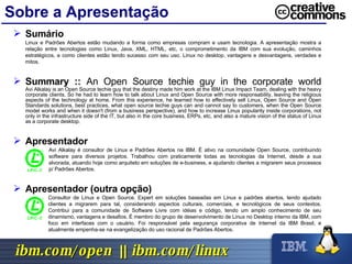 Sobre a Apresentação Sumário Linux e Padrões Abertos estão mudando a forma como empresas compram e usam tecnologia. A apresentação mostra a relação entre tecnologias como Linux, Java, XML, HTML, etc, o comprometimento da IBM com sua evolução, caminhos estratégicos, e como clientes estão tendo sucesso com seu uso. Linux no desktop, vantagens e desvantagens, verdades e mitos. Summary ::  An Open Source techie guy in the corporate world Avi Alkalay is an Open Source techie guy that the destiny made him work at the IBM Linux Impact Team, dealing with the heavy corporate clients. So he had to learn how to talk about Linux and Open Source with more responsability, leaving the religious aspects of the technology at home. From this experience, he learned how to effectively sell Linux, Open Source and Open Standards solutions, best practices, what open source techie guys can and cannot say to customers, when the Open Source model works and when it doesn't (from a business perspective), and how to increase Linux popularity inside corporations, not only in the infrastructure side of the IT, but also in the core business, ERPs, etc, and also a mature vision of the status of Linux as a corporate desktop. Apresentador Avi Alkalay é consultor de Linux e Padrões Abertos na IBM. É ativo na comunidade Open Source, contribuindo software para diversos projetos. Trabalhou com praticamente todas as tecnologias da Internet, desde a sua alvorada, atuando hoje como arquiteto em soluções de e-business, e ajudando clientes a migrarem seus processos p/ Padrões Abertos. Apresentador (outra opção) Consultor de Linux e Open Source. Expert em soluções baseadas em Linux e padrões abertos, tendo ajudado clientes a migrarem para tal, considerando aspectos culturais, comerciais, e tecnológicos de seus contextos. Contribui para a comunidade de Software Livre com idéias e código, tendo um amplo conhecimento de seu dinamismo, vantagens e desafios. É membro do grupo de desenvolvimento de Linux no Desktop interno da IBM, com foco em interfaces com o usuário. Foi responsável pela segurança corporativa de Internet da IBM Brasil, e atualmente empenha-se na evangelização do uso racional de Padrões Abertos. 