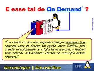 E esse tal de  On Demand *   ? * Ou Empresa Orgânica Dicionário de IBMês “ É o estado em que uma empresa consegue  manobrar seus recursos como se fossem um líquido , assim flexível, para atender dinamicamente as exigências do mercado, e também tirar proveito das melhores ofertas de renovação desses recursos.” 