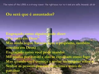 Ou será que é assustador? Engraçado como alguém pode dizer: "Eu creio em Deus" Mas ainda segue Satanás (que a propósito, também acredita em Deus) Engraçado como você pode mandar Mil piadas por e-mail e elas se espalham como fogo Mas quando você começa a enviar mensagens sobre o Senhor as pessoas pensam duas vezes antes de partilhar 