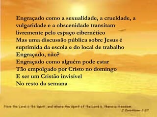 Engraçado como a sexualidade, a crueldade, a vulgaridade e a obscenidade transitam livremente pelo espaço cibernético Mas uma discussão pública sobre Jesus é suprimida da escola e do local de trabalho Engraçado, não? Engraçado como alguém pode estar Tão empolgado por Cristo no domingo E ser um Cristão invisível No resto da semana 