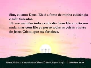 Sim, eu amo Deus. Ele é a fonte de minha existência e meu Salvador. Ele me mantém todo a cada dia. Sem Ele eu não sou nada, mas com Ele eu posso todas as coisas através de Jesus Cristo, que me fortalece. 