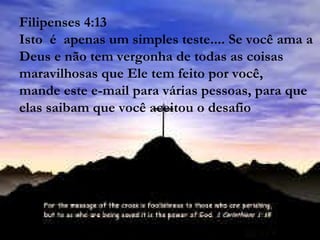 Filipenses 4:13 Isto  é  apenas um simples teste.... Se você ama a Deus e não tem vergonha de todas as coisas maravilhosas que Ele tem feito por você, mande este e-mail para várias pessoas, para que elas saibam que você aceitou o desafio   