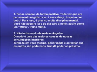 1. Pense sempre, de forma positiva. Toda vez que um pensamento negativo vier à sua cabeça, troque-o por outro! Para isso, é preciso muita disciplina mental. Você não adquire isso do dia para a noite; assim como um “atleta”, treine muito.  2. Não tenha medo de nada e ninguém.  O medo é uma das maiores causas de nossas perturbações interiores.  Tenha fé em você mesmo. Sentir medo é acreditar que os outros são poderosos. Não dê poder ao próximo. 