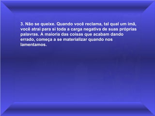3. Não se queixe. Quando você reclama, tal qual um ímã, você atrai para si toda a carga negativa de suas próprias palavras. A maioria das coisas que acabam dando errado, começa a se materializar quando nos lamentamos. 