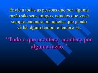 Envie à todas as pessoas que por alguma razão são seus amigos, aqueles que você sempre encontra ou aqueles que já não vê há algum tempo, e lembre-se: “ Tudo o que acontece, acontece por alguma razão.” 