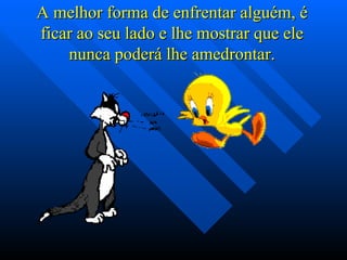 A melhor forma de enfrentar alguém, é ficar ao seu lado e lhe mostrar que ele nunca poderá lhe amedrontar. 