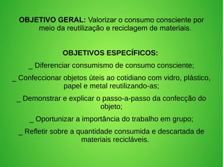 OBJETIVO GERAL: Valorizar o consumo consciente por
meio da reutilização e reciclagem de materiais.
OBJETIVOS ESPECÍFICOS:
_ Diferenciar consumismo de consumo consciente;
_ Confeccionar objetos úteis ao cotidiano com vidro, plástico,
papel e metal reutilizando-as;
_ Demonstrar e explicar o passo-a-passo da confecção do
objeto;
_ Oportunizar a importância do trabalho em grupo;
_ Refletir sobre a quantidade consumida e descartada de
materiais recicláveis.
 