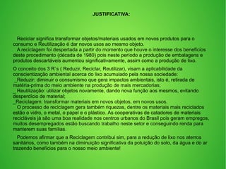 JUSTIFICATIVA:
Reciclar significa transformar objetos/materiais usados em novos produtos para o
consumo e Reutilização é dar novos usos ao mesmo objeto.
A reciclagem foi despertada a partir do momento que houve o interesse dos benefícios
deste procedimento (década de 1980) pois neste período a produção de embalagens e
produtos descartáveis aumentou significativamente, assim como a produção de lixo.
O conceito dos 3 R`s ( Reduzir, Reciclar, Reutilizar), visam a aplicabilidade da
conscientização ambiental acerca do lixo acumulado pela nossa sociedade:
_Reduzir: diminuir o consumismo que gera impactos ambientais, isto é, retirada de
matéria-prima do meio ambiente na produção de mais mercadorias;
_ Reutilização: utilizar objetos novamente, dando nova função aos mesmos, evitando
desperdício de material;
_Reciclagem: transformar materiais em novos objetos, em novos usos.
O processo de reciclagem gera também riquezas, dentre os materiais mais reciclados
estão o vidro, o metal, o papel e o plástico. As cooperativas de catadores de materiais
recicláveis já são uma boa realidade nos centros urbanos do Brasil pois geram empregos,
muitos desempregados estão buscando trabalho neste setor e conseguindo renda para
manterem suas famílias.
Podemos afirmar que a Reciclagem contribui sim, para a redução de lixo nos aterros
sanitários, como também na diminuição significativa da poluição do solo, da água e do ar
trazendo benefícios para o nosso meio ambiente!
 