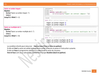 2TI1 PENSÉE COMPUTATIONNELLE & PROGRAMMATION
NESRINE HLILOU 10
Saisir un entier impair :
Répéter
Ecrire("Saisir un entier impair :")
Lire(e)
Jusqu’à (e Mod 2 = 1)
Saisir un multiple de 5 :
Répéter
Ecrire("Saisir un entier multiple de 5 :")
Lire(e)
Jusqu’à (e Mod 5 = 0)
La condition d’arrêt peut retourner : Vrai ou Faux (True or False en python)
Si elle est Vrai la saisie est valide le programme quitte la boucle et passe à l’instruction suivante.
Si elle est Faux le programme reboucle et redemande la saisie de nouveau.
Vrai et Faux sont deux valeurs qui représentent le type Booléen (bool en python)
 