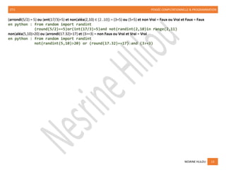 2TI1 PENSÉE COMPUTATIONNELLE & PROGRAMMATION
NESRINE HLILOU 13
(arrondi(5/2) = 5) ou (ent(17/3)=5) et non(aléa(2,10) ∈ [2..10]) = (3=5) ou (5=5) et non Vrai = Faux ou Vrai et Faux = Faux
en python : from random import randint
(round(5/2)==5)or(int(17/3)=5)and not(randint(2,10)in range(2,11)
non(aléa(5,10)>20) ou (arrondi(17.32)=17) et (3>=3) = non Faux ou Vrai et Vrai = Vrai
en python : from random import randint
not(randint(5,10)>20) or (round(17.32)==17) and (3>=3)
 