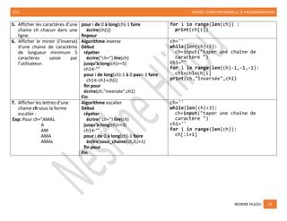 2TI1 PENSÉE COMPUTATIONNELLE & PROGRAMMATION
NESRINE HLILOU 15
5. Afficher les caractères d'une
chaine ch chacun dans une
ligne.
pour i de 0 à long(ch)-1 faire
écrire(ch[i])
finpour
for i in range(len(ch)) :
print(ch[i])
6. Afficher le miroir (l’inverse)
d'une chaine de caractères
de longueur minimum 5
caractères saisie par
l’utilisateur.
Algorithme inverse
Début
répéter
écrire("ch=") lire(ch)
jusqu’à(long(ch)>=5)
ch1←""
pour i de long(ch)-1 à 0 pas=-1 faire
ch1←ch1+ch[i]
fin pour
écrire(ch,"inversée",ch1)
Fin.
ch=''
while(len(ch)<5):
ch=input("taper une chaine de
caractère ")
ch1=""
for i in range(len(ch)-1,-1,-1):
ch1=ch1+ch[i]
print(ch,"inversée",ch1)
7. Afficher les lettres d'une
chaine ch sous la forme
escalier :
Exp: Pour ch="AMAL
A
AM
AMA
AMAL
Algorithme escalier
Début
répéter
écrire("ch=") lire(ch)
jusqu’à(long(ch)>=3)
ch1←""
pour i de 0 à long(ch)-1 faire
écrire(sous_chaine(ch,0,i+1)
fin pour
Fin.
ch=''
while(len(ch)<3):
ch=input("taper une chaine de
caractère ")
ch1=''
for i in range(len(ch)):
ch[:i+1]
 