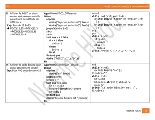 2TI1 PENSÉE COMPUTATIONNELLE & PROGRAMMATION
NESRINE HLILOU 16
8. Afficher le PGCD de deux
entiers strictement positifs
en utilisant la méthode de
différence.
Exp: Pour A=12 B=15
➔ PGCD(12,15)=PGCD(12,3
=PGCD(9,3)=PGCD(6,3)
=PGCD(3,3)=3
Algorithme PGCD_Difference
Début
répéter
écrire("taper un entier a>0") lire(a)
écrire("taper un entier b>0") lire(b)
jusqu’à(a>0 et b>0)
x←a
y←b
tant que a ≠ b faire
si a > b alors
a ← a - b
sinon
b ← b - a
fin si
fin tant que
écrire ("PGCD(",x,",",y,")=",a)
Fin
a=b=0
while not(a>0 and b>0):
a=int(input('taper un entier a>0
'))
b=int(input('taper un entier b>0
'))
x=a
y=b
while a!=b:
if a>b:
a=a-b
else:
b=b-a
print("PGCD(",x,",",y,")=",a)
9. Afficher le code binaire d'un
entier strictement positif.
Exp: Pour N=2 code binaire=10
Algorithme conversion_binaire
Début
répéter
écrire("n=") lire(n)
jusqu’à (n>0)
binaire←""
tant que n>0 faire
bit←n mod 2
binaire←convch(bit)+binaire
n←n div 2
fin tant que
écrire("Le code binaire est :", binaire)
Fin.
n=0
while(n<=0):
n=int(input("n="))
binaire=""
while n>0:
bit=n%2
binaire=str(bit)+binaire
n=n//2
print("Le code binaire est :",
binaire)
 