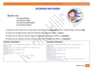2TI1 PENSÉE COMPUTATIONNELLE & PROGRAMMATION
NESRINE HLILOU 27
Jeu Deviner mon nombre
Objectifs visés :
Les types de données.
Les structures simples.
Les structures conditionnelles.
Les structures itératives.
Le programme lit un entier qui se trouve dans l’intervalle donnée [min,max] durant un nombre d’essais maximum nbe.
Si l’entier saisi est égal à l’entier choisi par l’ordinateur le programme affiche : « bravo »
Si l’entier saisi est inférieur à l’entier choisi par l’ordinateur le programme affiche : « trop petit »
Si l’entier saisi est supérieur à l’entier choisi par l’ordinateur le programme affiche : « trop grand »
Exemple 1 d’exécution : Exemple 2 d’exécution :
 