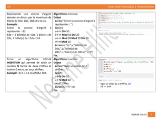 2TI1 PENSÉE COMPUTATIONNELLE & PROGRAMMATION
NESRINE HLILOU 5
Représenter une somme d’argent
donnée en dinars par le maximum de
billets de 50d, 20d, 10d et le reste.
Exemple :
Entrer la somme d’argent à
représenter : 83
83d = 1 billet(s) de 50d, 1 billet(s) de
20d, 1 billet(s) de 10d et 3 d.
Algorithme monnaie
Début
écrire("Entrer la somme d’argent à
représenter : ")
lire(m)
a←m Div 50
b←m Mod 50 Div 20
c←m Mod 50 Mod 20 Div 10
r←m Mod 10
écrire(m,"d=",a,"billet(s) de
50d,",b,"billet(s) de
20d,",c,"billet(s) de 10d et",r,"d")
Fin.
Écrire un algorithme intitulé
INSERTION qui permet de saisir un
nombre N formé de deux chiffres et
insérer 0 entre ses deux chiffres.
Exemple : Si N = 12 on affiche 102.
Algorithme insertion
Début
écrire("taper un entier de 2
chiffres : ")
lire(N)
d←N Div 10
u←N Mod 10
r←d*100+u
écrire(N,"==>",R)
Fin.
 