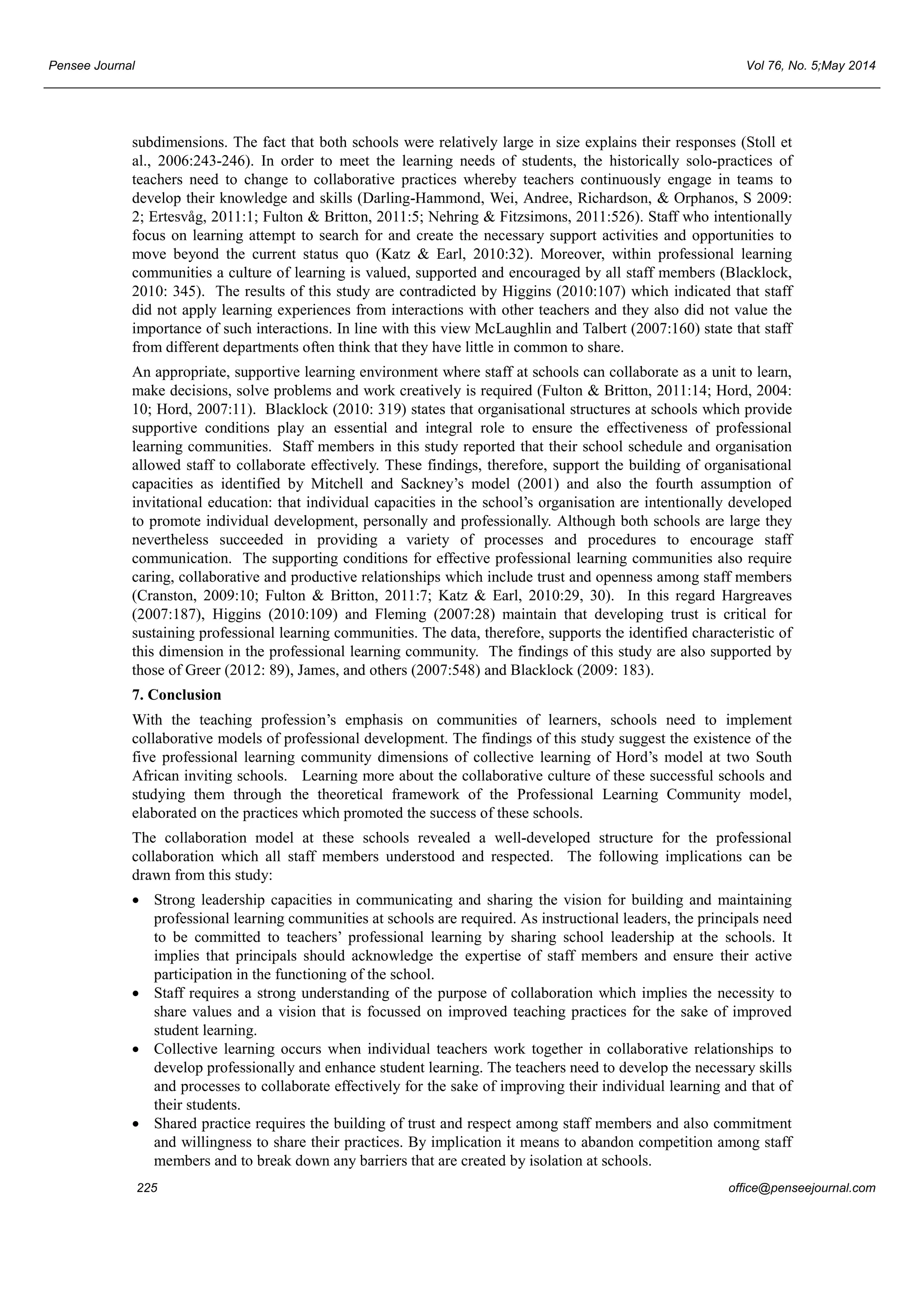 Pensee Journal Vol 76, No. 5;May 2014 
subdimensions. The fact that both schools were relatively large in size explains their responses (Stoll et 
al., 2006:243-246). In order to meet the learning needs of students, the historically solo-practices of 
teachers need to change to collaborative practices whereby teachers continuously engage in teams to 
develop their knowledge and skills (Darling-Hammond, Wei, Andree, Richardson, & Orphanos, S 2009: 
2; Ertesvåg, 2011:1; Fulton & Britton, 2011:5; Nehring & Fitzsimons, 2011:526). Staff who intentionally 
focus on learning attempt to search for and create the necessary support activities and opportunities to 
move beyond the current status quo (Katz & Earl, 2010:32). Moreover, within professional learning 
communities a culture of learning is valued, supported and encouraged by all staff members (Blacklock, 
2010: 345). The results of this study are contradicted by Higgins (2010:107) which indicated that staff 
did not apply learning experiences from interactions with other teachers and they also did not value the 
importance of such interactions. In line with this view McLaughlin and Talbert (2007:160) state that staff 
from different departments often think that they have little in common to share. 
An appropriate, supportive learning environment where staff at schools can collaborate as a unit to learn, 
make decisions, solve problems and work creatively is required (Fulton & Britton, 2011:14; Hord, 2004: 
10; Hord, 2007:11). Blacklock (2010: 319) states that organisational structures at schools which provide 
supportive conditions play an essential and integral role to ensure the effectiveness of professional 
learning communities. Staff members in this study reported that their school schedule and organisation 
allowed staff to collaborate effectively. These findings, therefore, support the building of organisational 
capacities as identified by Mitchell and Sackney’s model (2001) and also the fourth assumption of 
invitational education: that individual capacities in the school’s organisation are intentionally developed 
to promote individual development, personally and professionally. Although both schools are large they 
nevertheless succeeded in providing a variety of processes and procedures to encourage staff 
communication. The supporting conditions for effective professional learning communities also require 
caring, collaborative and productive relationships which include trust and openness among staff members 
(Cranston, 2009:10; Fulton & Britton, 2011:7; Katz & Earl, 2010:29, 30). In this regard Hargreaves 
(2007:187), Higgins (2010:109) and Fleming (2007:28) maintain that developing trust is critical for 
sustaining professional learning communities. The data, therefore, supports the identified characteristic of 
this dimension in the professional learning community. The findings of this study are also supported by 
those of Greer (2012: 89), James, and others (2007:548) and Blacklock (2009: 183). 
7. Conclusion 
With the teaching profession’s emphasis on communities of learners, schools need to implement 
collaborative models of professional development. The findings of this study suggest the existence of the 
five professional learning community dimensions of collective learning of Hord’s model at two South 
African inviting schools. Learning more about the collaborative culture of these successful schools and 
studying them through the theoretical framework of the Professional Learning Community model, 
elaborated on the practices which promoted the success of these schools. 
The collaboration model at these schools revealed a well-developed structure for the professional 
collaboration which all staff members understood and respected. The following implications can be 
drawn from this study: 
• Strong leadership capacities in communicating and sharing the vision for building and maintaining 
professional learning communities at schools are required. As instructional leaders, the principals need 
to be committed to teachers’ professional learning by sharing school leadership at the schools. It 
implies that principals should acknowledge the expertise of staff members and ensure their active 
participation in the functioning of the school. 
• Staff requires a strong understanding of the purpose of collaboration which implies the necessity to 
share values and a vision that is focussed on improved teaching practices for the sake of improved 
student learning. 
• Collective learning occurs when individual teachers work together in collaborative relationships to 
develop professionally and enhance student learning. The teachers need to develop the necessary skills 
and processes to collaborate effectively for the sake of improving their individual learning and that of 
their students. 
• Shared practice requires the building of trust and respect among staff members and also commitment 
and willingness to share their practices. By implication it means to abandon competition among staff 
members and to break down any barriers that are created by isolation at schools. 
225 office@penseejournal.com 
 