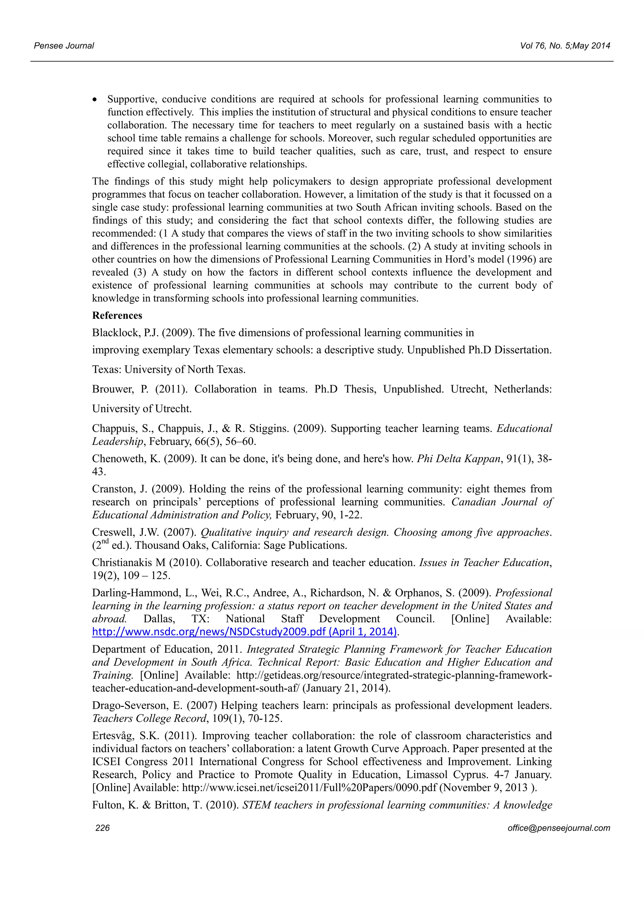 Pensee Journal Vol 76, No. 5;May 2014 
• Supportive, conducive conditions are required at schools for professional learning communities to 
function effectively. This implies the institution of structural and physical conditions to ensure teacher 
collaboration. The necessary time for teachers to meet regularly on a sustained basis with a hectic 
school time table remains a challenge for schools. Moreover, such regular scheduled opportunities are 
required since it takes time to build teacher qualities, such as care, trust, and respect to ensure 
effective collegial, collaborative relationships. 
The findings of this study might help policymakers to design appropriate professional development 
programmes that focus on teacher collaboration. However, a limitation of the study is that it focussed on a 
single case study: professional learning communities at two South African inviting schools. Based on the 
findings of this study; and considering the fact that school contexts differ, the following studies are 
recommended: (1 A study that compares the views of staff in the two inviting schools to show similarities 
and differences in the professional learning communities at the schools. (2) A study at inviting schools in 
other countries on how the dimensions of Professional Learning Communities in Hord’s model (1996) are 
revealed (3) A study on how the factors in different school contexts influence the development and 
existence of professional learning communities at schools may contribute to the current body of 
knowledge in transforming schools into professional learning communities. 
References 
Blacklock, P.J. (2009). The five dimensions of professional learning communities in 
improving exemplary Texas elementary schools: a descriptive study. Unpublished Ph.D Dissertation. 
Texas: University of North Texas. 
Brouwer, P. (2011). Collaboration in teams. Ph.D Thesis, Unpublished. Utrecht, Netherlands: 
University of Utrecht. 
Chappuis, S., Chappuis, J., & R. Stiggins. (2009). Supporting teacher learning teams. Educational 
Leadership, February, 66(5), 56–60. 
Chenoweth, K. (2009). It can be done, it's being done, and here's how. Phi Delta Kappan, 91(1), 38- 
43. 
Cranston, J. (2009). Holding the reins of the professional learning community: eight themes from 
research on principals’ perceptions of professional learning communities. Canadian Journal of 
Educational Administration and Policy, February, 90, 1-22. 
Creswell, J.W. (2007). Qualitative inquiry and research design. Choosing among five approaches. 
(2nd ed.). Thousand Oaks, California: Sage Publications. 
Christianakis M (2010). Collaborative research and teacher education. Issues in Teacher Education, 
19(2), 109 – 125. 
Darling-Hammond, L., Wei, R.C., Andree, A., Richardson, N. & Orphanos, S. (2009). Professional 
learning in the learning profession: a status report on teacher development in the United States and 
abroad. Dallas, TX: National Staff Development Council. [Online] Available: 
http://www.nsdc.org/news/NSDCstudy2009.pdf (April 1, 2014). 
Department of Education, 2011. Integrated Strategic Planning Framework for Teacher Education 
and Development in South Africa. Technical Report: Basic Education and Higher Education and 
Training. [Online] Available: http://getideas.org/resource/integrated-strategic-planning-framework-teacher- 
education-and-development-south-af/ (January 21, 2014). 
Drago-Severson, E. (2007) Helping teachers learn: principals as professional development leaders. 
Teachers College Record, 109(1), 70-125. 
Ertesvåg, S.K. (2011). Improving teacher collaboration: the role of classroom characteristics and 
individual factors on teachers’ collaboration: a latent Growth Curve Approach. Paper presented at the 
ICSEI Congress 2011 International Congress for School effectiveness and Improvement. Linking 
Research, Policy and Practice to Promote Quality in Education, Limassol Cyprus. 4-7 January. 
[Online] Available: http://www.icsei.net/icsei2011/Full%20Papers/0090.pdf (November 9, 2013 ). 
Fulton, K. & Britton, T. (2010). STEM teachers in professional learning communities: A knowledge 
226 office@penseejournal.com 
 