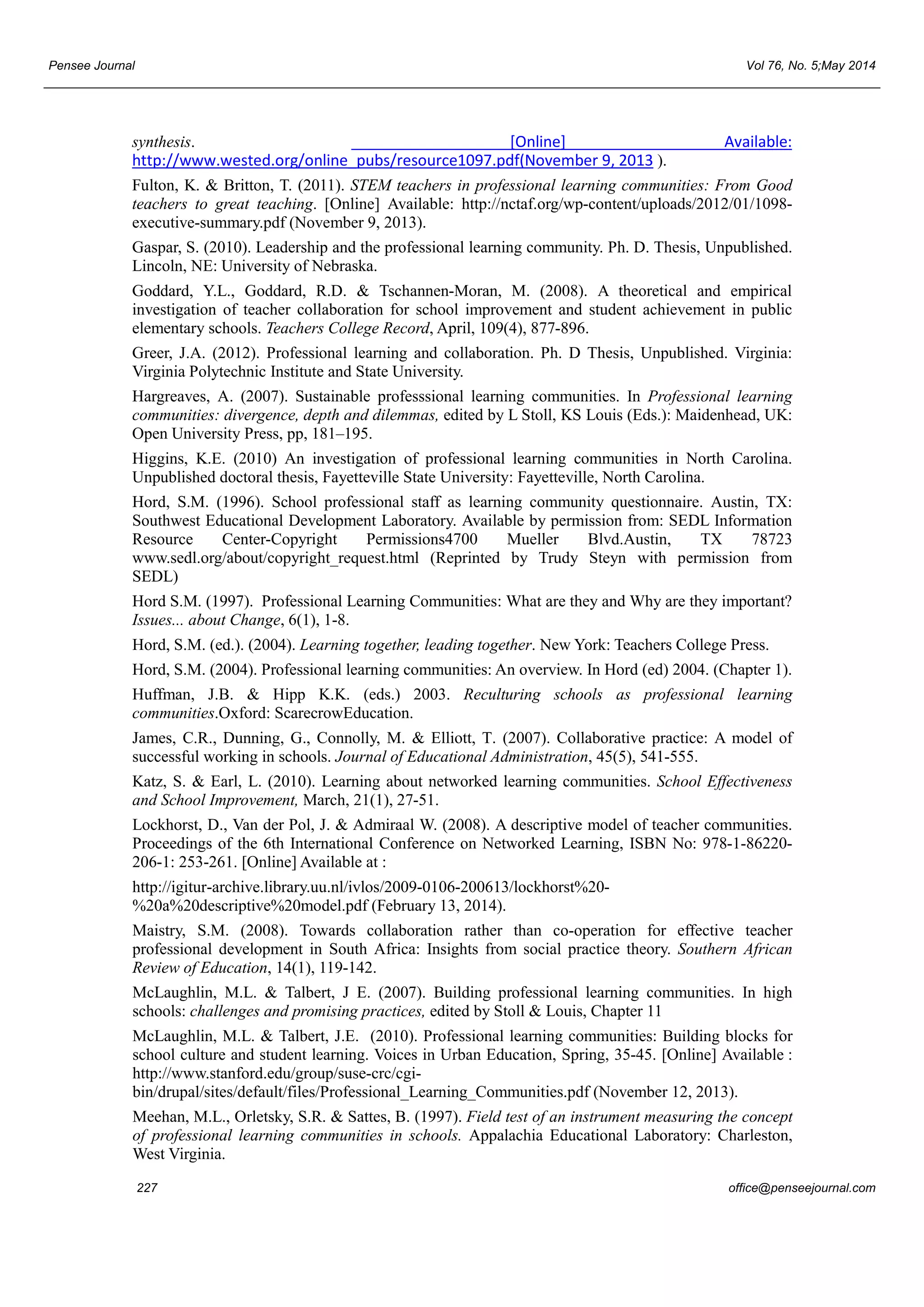 Pensee Journal Vol 76, No. 5;May 2014 
synthesis. [Online] Available: 
http://www.wested.org/online_pubs/resource1097.pdf(November 9, 2013 ). 
Fulton, K. & Britton, T. (2011). STEM teachers in professional learning communities: From Good 
teachers to great teaching. [Online] Available: http://nctaf.org/wp-content/uploads/2012/01/1098- 
executive-summary.pdf (November 9, 2013). 
Gaspar, S. (2010). Leadership and the professional learning community. Ph. D. Thesis, Unpublished. 
Lincoln, NE: University of Nebraska. 
Goddard, Y.L., Goddard, R.D. & Tschannen-Moran, M. (2008). A theoretical and empirical 
investigation of teacher collaboration for school improvement and student achievement in public 
elementary schools. Teachers College Record, April, 109(4), 877-896. 
Greer, J.A. (2012). Professional learning and collaboration. Ph. D Thesis, Unpublished. Virginia: 
Virginia Polytechnic Institute and State University. 
Hargreaves, A. (2007). Sustainable professsional learning communities. In Professional learning 
communities: divergence, depth and dilemmas, edited by L Stoll, KS Louis (Eds.): Maidenhead, UK: 
Open University Press, pp, 181–195. 
Higgins, K.E. (2010) An investigation of professional learning communities in North Carolina. 
Unpublished doctoral thesis, Fayetteville State University: Fayetteville, North Carolina. 
Hord, S.M. (1996). School professional staff as learning community questionnaire. Austin, TX: 
Southwest Educational Development Laboratory. Available by permission from: SEDL Information 
Resource Center-Copyright Permissions4700 Mueller Blvd.Austin, TX 78723 
www.sedl.org/about/copyright_request.html (Reprinted by Trudy Steyn with permission from 
SEDL) 
Hord S.M. (1997). Professional Learning Communities: What are they and Why are they important? 
Issues... about Change, 6(1), 1-8. 
Hord, S.M. (ed.). (2004). Learning together, leading together. New York: Teachers College Press. 
Hord, S.M. (2004). Professional learning communities: An overview. In Hord (ed) 2004. (Chapter 1). 
Huffman, J.B. & Hipp K.K. (eds.) 2003. Reculturing schools as professional learning 
communities.Oxford: ScarecrowEducation. 
James, C.R., Dunning, G., Connolly, M. & Elliott, T. (2007). Collaborative practice: A model of 
successful working in schools. Journal of Educational Administration, 45(5), 541-555. 
Katz, S. & Earl, L. (2010). Learning about networked learning communities. School Effectiveness 
and School Improvement, March, 21(1), 27-51. 
Lockhorst, D., Van der Pol, J. & Admiraal W. (2008). A descriptive model of teacher communities. 
Proceedings of the 6th International Conference on Networked Learning, ISBN No: 978-1-86220- 
206-1: 253-261. [Online] Available at : 
http://igitur-archive.library.uu.nl/ivlos/2009-0106-200613/lockhorst%20- 
%20a%20descriptive%20model.pdf (February 13, 2014). 
Maistry, S.M. (2008). Towards collaboration rather than co-operation for effective teacher 
professional development in South Africa: Insights from social practice theory. Southern African 
Review of Education, 14(1), 119-142. 
McLaughlin, M.L. & Talbert, J E. (2007). Building professional learning communities. In high 
schools: challenges and promising practices, edited by Stoll & Louis, Chapter 11 
McLaughlin, M.L. & Talbert, J.E. (2010). Professional learning communities: Building blocks for 
school culture and student learning. Voices in Urban Education, Spring, 35-45. [Online] Available : 
http://www.stanford.edu/group/suse-crc/cgi-bin/ 
drupal/sites/default/files/Professional_Learning_Communities.pdf (November 12, 2013). 
Meehan, M.L., Orletsky, S.R. & Sattes, B. (1997). Field test of an instrument measuring the concept 
of professional learning communities in schools. Appalachia Educational Laboratory: Charleston, 
West Virginia. 
227 office@penseejournal.com 
 