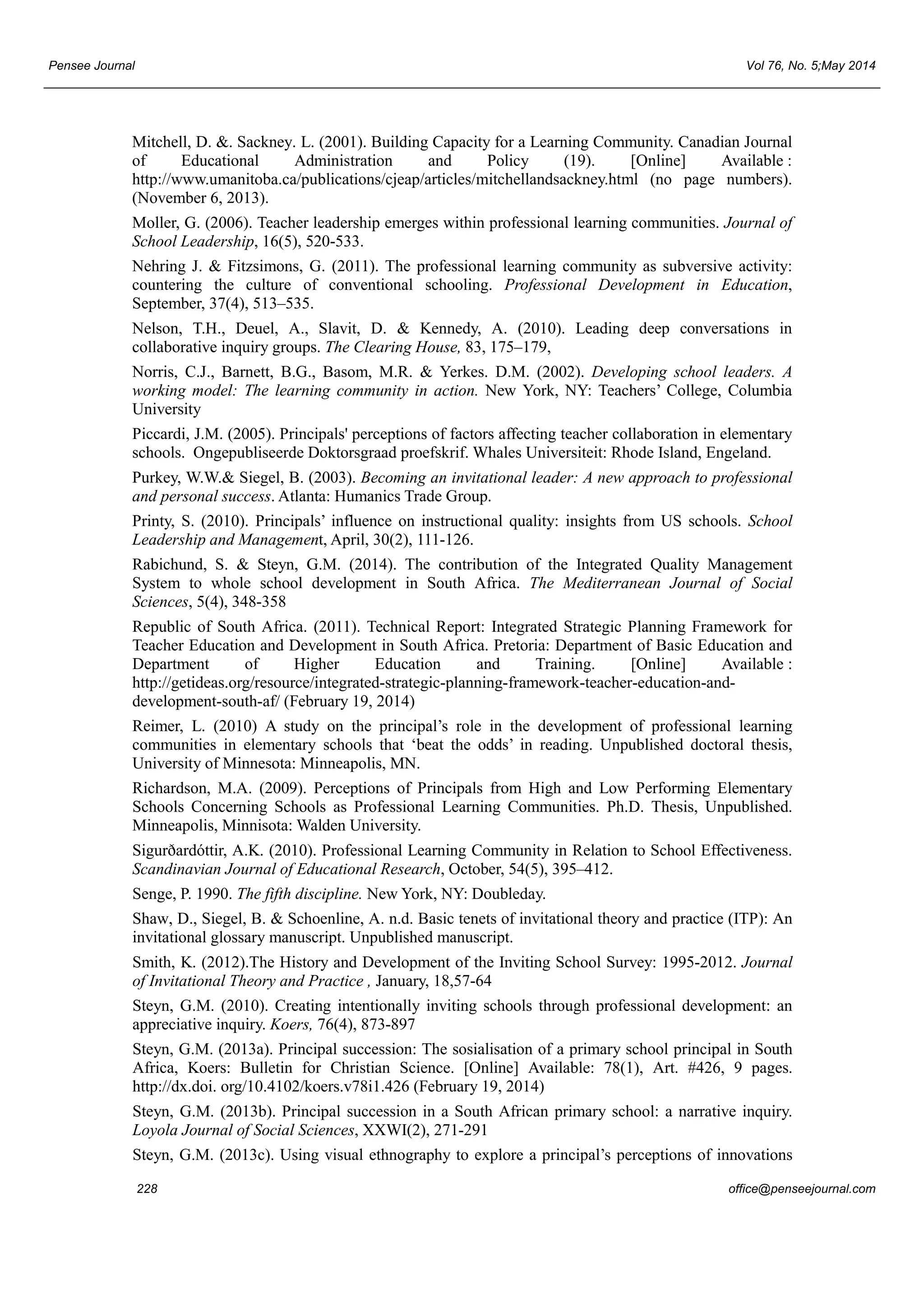 Pensee Journal Vol 76, No. 5;May 2014 
Mitchell, D. &. Sackney. L. (2001). Building Capacity for a Learning Community. Canadian Journal 
of Educational Administration and Policy (19). [Online] Available : 
http://www.umanitoba.ca/publications/cjeap/articles/mitchellandsackney.html (no page numbers). 
(November 6, 2013). 
Moller, G. (2006). Teacher leadership emerges within professional learning communities. Journal of 
School Leadership, 16(5), 520-533. 
Nehring J. & Fitzsimons, G. (2011). The professional learning community as subversive activity: 
countering the culture of conventional schooling. Professional Development in Education, 
September, 37(4), 513–535. 
Nelson, T.H., Deuel, A., Slavit, D. & Kennedy, A. (2010). Leading deep conversations in 
collaborative inquiry groups. The Clearing House, 83, 175–179, 
Norris, C.J., Barnett, B.G., Basom, M.R. & Yerkes. D.M. (2002). Developing school leaders. A 
working model: The learning community in action. New York, NY: Teachers’ College, Columbia 
University 
Piccardi, J.M. (2005). Principals' perceptions of factors affecting teacher collaboration in elementary 
schools. Ongepubliseerde Doktorsgraad proefskrif. Whales Universiteit: Rhode Island, Engeland. 
Purkey, W.W.& Siegel, B. (2003). Becoming an invitational leader: A new approach to professional 
and personal success. Atlanta: Humanics Trade Group. 
Printy, S. (2010). Principals’ influence on instructional quality: insights from US schools. School 
Leadership and Management, April, 30(2), 111-126. 
Rabichund, S. & Steyn, G.M. (2014). The contribution of the Integrated Quality Management 
System to whole school development in South Africa. The Mediterranean Journal of Social 
Sciences, 5(4), 348-358 
Republic of South Africa. (2011). Technical Report: Integrated Strategic Planning Framework for 
Teacher Education and Development in South Africa. Pretoria: Department of Basic Education and 
Department of Higher Education and Training. [Online] Available : 
http://getideas.org/resource/integrated-strategic-planning-framework-teacher-education-and-development- 
south-af/ (February 19, 2014) 
Reimer, L. (2010) A study on the principal’s role in the development of professional learning 
communities in elementary schools that ‘beat the odds’ in reading. Unpublished doctoral thesis, 
University of Minnesota: Minneapolis, MN. 
Richardson, M.A. (2009). Perceptions of Principals from High and Low Performing Elementary 
Schools Concerning Schools as Professional Learning Communities. Ph.D. Thesis, Unpublished. 
Minneapolis, Minnisota: Walden University. 
Sigurðardóttir, A.K. (2010). Professional Learning Community in Relation to School Effectiveness. 
Scandinavian Journal of Educational Research, October, 54(5), 395–412. 
Senge, P. 1990. The fifth discipline. New York, NY: Doubleday. 
Shaw, D., Siegel, B. & Schoenline, A. n.d. Basic tenets of invitational theory and practice (ITP): An 
invitational glossary manuscript. Unpublished manuscript. 
Smith, K. (2012).The History and Development of the Inviting School Survey: 1995-2012. Journal 
of Invitational Theory and Practice , January, 18,57-64 
Steyn, G.M. (2010). Creating intentionally inviting schools through professional development: an 
appreciative inquiry. Koers, 76(4), 873-897 
Steyn, G.M. (2013a). Principal succession: The sosialisation of a primary school principal in South 
Africa, Koers: Bulletin for Christian Science. [Online] Available: 78(1), Art. #426, 9 pages. 
http://dx.doi. org/10.4102/koers.v78i1.426 (February 19, 2014) 
Steyn, G.M. (2013b). Principal succession in a South African primary school: a narrative inquiry. 
Loyola Journal of Social Sciences, XXWI(2), 271-291 
Steyn, G.M. (2013c). Using visual ethnography to explore a principal’s perceptions of innovations 
228 office@penseejournal.com 
 