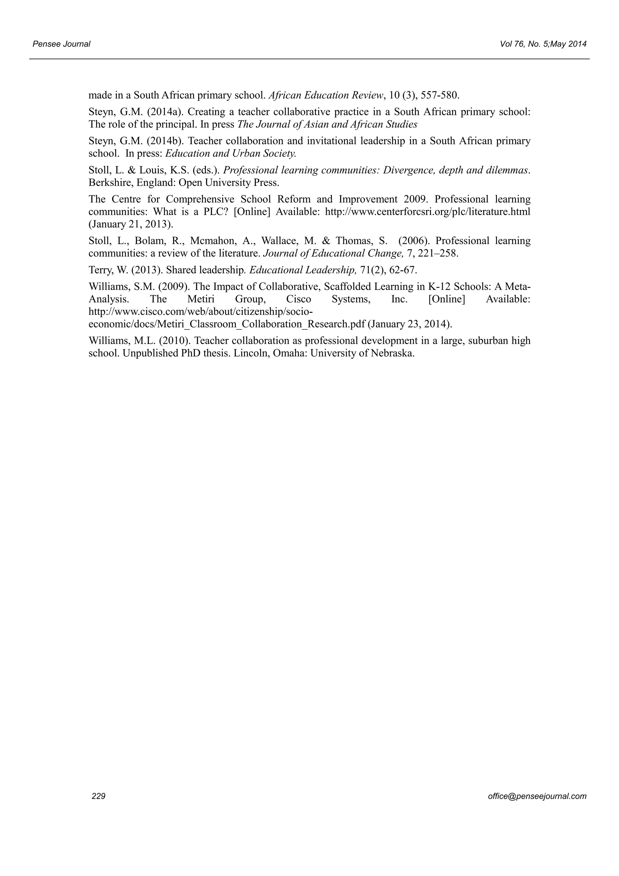 Pensee Journal Vol 76, No. 5;May 2014 
made in a South African primary school. African Education Review, 10 (3), 557-580. 
Steyn, G.M. (2014a). Creating a teacher collaborative practice in a South African primary school: 
The role of the principal. In press The Journal of Asian and African Studies 
Steyn, G.M. (2014b). Teacher collaboration and invitational leadership in a South African primary 
school. In press: Education and Urban Society. 
Stoll, L. & Louis, K.S. (eds.). Professional learning communities: Divergence, depth and dilemmas. 
Berkshire, England: Open University Press. 
The Centre for Comprehensive School Reform and Improvement 2009. Professional learning 
communities: What is a PLC? [Online] Available: http://www.centerforcsri.org/plc/literature.html 
(January 21, 2013). 
Stoll, L., Bolam, R., Mcmahon, A., Wallace, M. & Thomas, S. (2006). Professional learning 
communities: a review of the literature. Journal of Educational Change, 7, 221–258. 
Terry, W. (2013). Shared leadership. Educational Leadership, 71(2), 62-67. 
Williams, S.M. (2009). The Impact of Collaborative, Scaffolded Learning in K-12 Schools: A Meta- 
Analysis. The Metiri Group, Cisco Systems, Inc. [Online] Available: 
http://www.cisco.com/web/about/citizenship/socio-economic/ 
docs/Metiri_Classroom_Collaboration_Research.pdf (January 23, 2014). 
Williams, M.L. (2010). Teacher collaboration as professional development in a large, suburban high 
school. Unpublished PhD thesis. Lincoln, Omaha: University of Nebraska. 
229 office@penseejournal.com 
