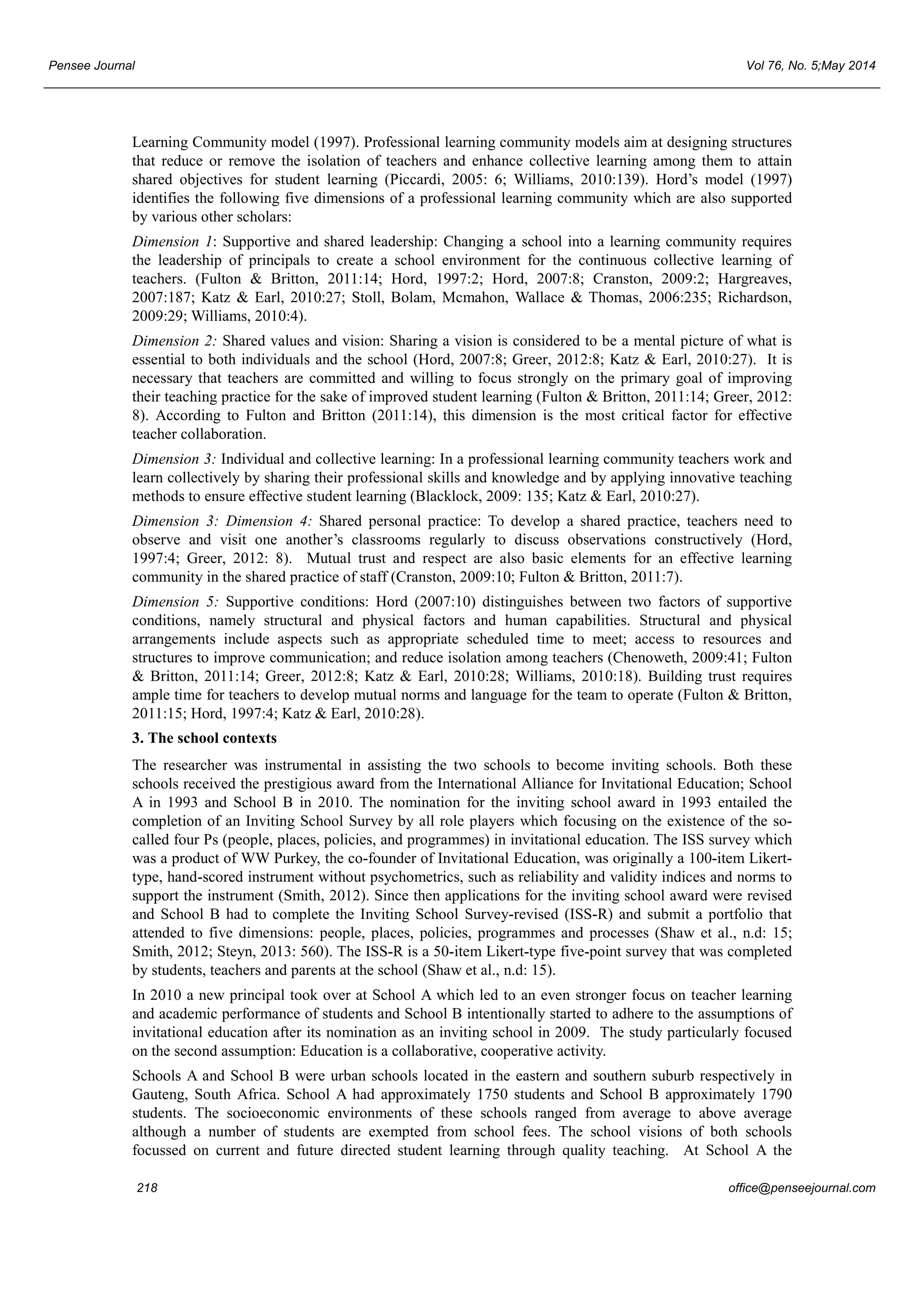 Pensee Journal Vol 76, No. 5;May 2014 
Learning Community model (1997). Professional learning community models aim at designing structures 
that reduce or remove the isolation of teachers and enhance collective learning among them to attain 
shared objectives for student learning (Piccardi, 2005: 6; Williams, 2010:139). Hord’s model (1997) 
identifies the following five dimensions of a professional learning community which are also supported 
by various other scholars: 
Dimension 1: Supportive and shared leadership: Changing a school into a learning community requires 
the leadership of principals to create a school environment for the continuous collective learning of 
teachers. (Fulton & Britton, 2011:14; Hord, 1997:2; Hord, 2007:8; Cranston, 2009:2; Hargreaves, 
2007:187; Katz & Earl, 2010:27; Stoll, Bolam, Mcmahon, Wallace & Thomas, 2006:235; Richardson, 
2009:29; Williams, 2010:4). 
Dimension 2: Shared values and vision: Sharing a vision is considered to be a mental picture of what is 
essential to both individuals and the school (Hord, 2007:8; Greer, 2012:8; Katz & Earl, 2010:27). It is 
necessary that teachers are committed and willing to focus strongly on the primary goal of improving 
their teaching practice for the sake of improved student learning (Fulton & Britton, 2011:14; Greer, 2012: 
8). According to Fulton and Britton (2011:14), this dimension is the most critical factor for effective 
teacher collaboration. 
Dimension 3: Individual and collective learning: In a professional learning community teachers work and 
learn collectively by sharing their professional skills and knowledge and by applying innovative teaching 
methods to ensure effective student learning (Blacklock, 2009: 135; Katz & Earl, 2010:27). 
Dimension 3: Dimension 4: Shared personal practice: To develop a shared practice, teachers need to 
observe and visit one another’s classrooms regularly to discuss observations constructively (Hord, 
1997:4; Greer, 2012: 8). Mutual trust and respect are also basic elements for an effective learning 
community in the shared practice of staff (Cranston, 2009:10; Fulton & Britton, 2011:7). 
Dimension 5: Supportive conditions: Hord (2007:10) distinguishes between two factors of supportive 
conditions, namely structural and physical factors and human capabilities. Structural and physical 
arrangements include aspects such as appropriate scheduled time to meet; access to resources and 
structures to improve communication; and reduce isolation among teachers (Chenoweth, 2009:41; Fulton 
& Britton, 2011:14; Greer, 2012:8; Katz & Earl, 2010:28; Williams, 2010:18). Building trust requires 
ample time for teachers to develop mutual norms and language for the team to operate (Fulton & Britton, 
2011:15; Hord, 1997:4; Katz & Earl, 2010:28). 
3. The school contexts 
The researcher was instrumental in assisting the two schools to become inviting schools. Both these 
schools received the prestigious award from the International Alliance for Invitational Education; School 
A in 1993 and School B in 2010. The nomination for the inviting school award in 1993 entailed the 
completion of an Inviting School Survey by all role players which focusing on the existence of the so-called 
four Ps (people, places, policies, and programmes) in invitational education. The ISS survey which 
was a product of WW Purkey, the co-founder of Invitational Education, was originally a 100-item Likert-type, 
hand-scored instrument without psychometrics, such as reliability and validity indices and norms to 
support the instrument (Smith, 2012). Since then applications for the inviting school award were revised 
and School B had to complete the Inviting School Survey-revised (ISS-R) and submit a portfolio that 
attended to five dimensions: people, places, policies, programmes and processes (Shaw et al., n.d: 15; 
Smith, 2012; Steyn, 2013: 560). The ISS-R is a 50-item Likert-type five-point survey that was completed 
by students, teachers and parents at the school (Shaw et al., n.d: 15). 
In 2010 a new principal took over at School A which led to an even stronger focus on teacher learning 
and academic performance of students and School B intentionally started to adhere to the assumptions of 
invitational education after its nomination as an inviting school in 2009. The study particularly focused 
on the second assumption: Education is a collaborative, cooperative activity. 
Schools A and School B were urban schools located in the eastern and southern suburb respectively in 
Gauteng, South Africa. School A had approximately 1750 students and School B approximately 1790 
students. The socioeconomic environments of these schools ranged from average to above average 
although a number of students are exempted from school fees. The school visions of both schools 
focussed on current and future directed student learning through quality teaching. At School A the 
218 office@penseejournal.com 
 